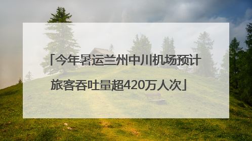 今年暑运兰州中川机场预计旅客吞吐量超420万人次