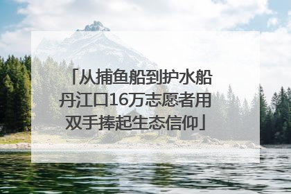 从捕鱼船到护水船 丹江口16万志愿者用双手捧起生态信仰