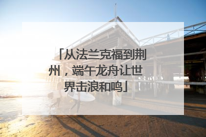 从法兰克福到荆州，端午龙舟让世界击浪和鸣