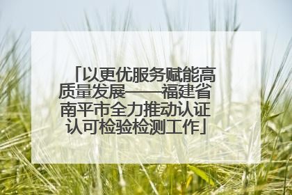 以更优服务赋能高质量发展——福建省南平市全力推动认证认可检验检测工作