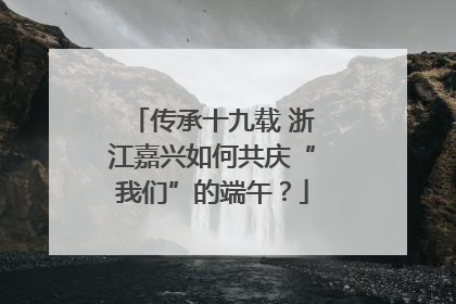 传承十九载 浙江嘉兴如何共庆“我们”的端午？