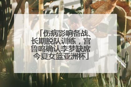 伤病影响备战、长期脱队训练，宫鲁鸣确认李梦缺席今夏女篮亚洲杯