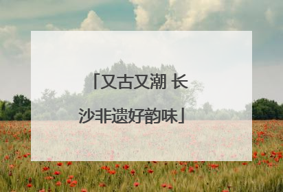 又古又潮 长沙非遗好韵味