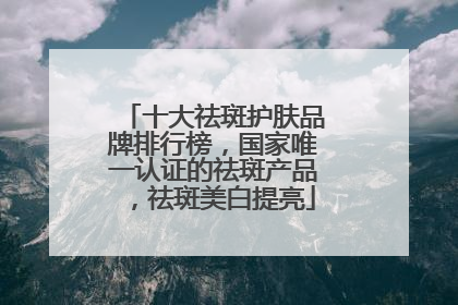 十大祛斑护肤品牌排行榜，国家唯一认证的祛斑产品，祛斑美白提亮