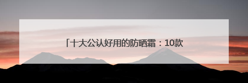 十大公认好用的防晒霜：10款王炸单品，优质选择值得一试！
