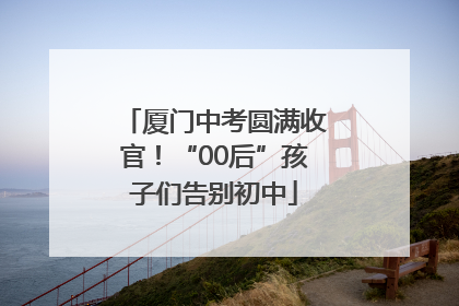 厦门中考圆满收官！“00后”孩子们告别初中