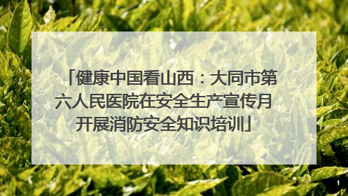 健康中国看山西：大同市第六人民医院在安全生产宣传月开展消防安全知识培训
