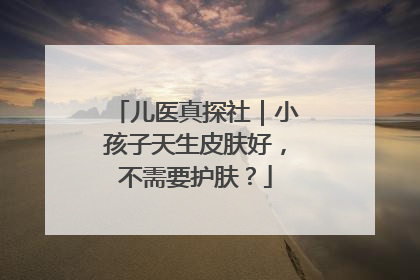 儿医真探社｜小孩子天生皮肤好，不需要护肤？