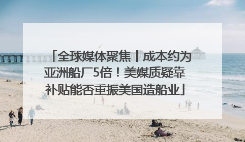 全球媒体聚焦丨成本约为亚洲船厂5倍！美媒质疑靠补贴能否重振美国造船业