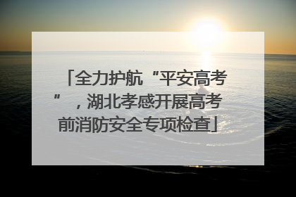 全力护航“平安高考”，湖北孝感开展高考前消防安全专项检查
