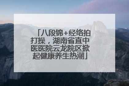 八段锦+经络拍打操，湖南省直中医医院云龙院区掀起健康养生热潮