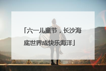六一儿童节，长沙海底世界成快乐海洋