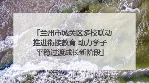 兰州市城关区多校联动推进衔接教育 助力学子平稳过渡成长新阶段