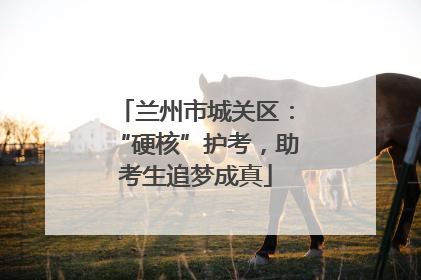 兰州市城关区：“硬核”护考，助考生追梦成真
