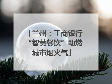 兰州：工商银行“智慧餐饮”助燃城市烟火气