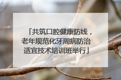 共筑口腔健康防线，老年规范化牙周病防治适宜技术培训班举行