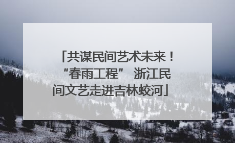 共谋民间艺术未来！“春雨工程” 浙江民间文艺走进吉林蛟河