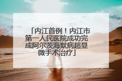 内江首例！内江市第一人民医院成功完成阿尔茨海默病超显微手术治疗