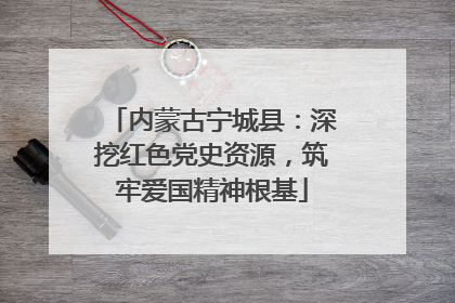 内蒙古宁城县：深挖红色党史资源，筑牢爱国精神根基