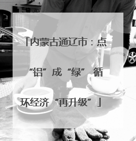 内蒙古通辽市：点“铝”成“绿” 循环经济“再升级”