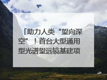 助力人类“望向深空”！首台大型通用型光谱望远镜基建项目破土动工