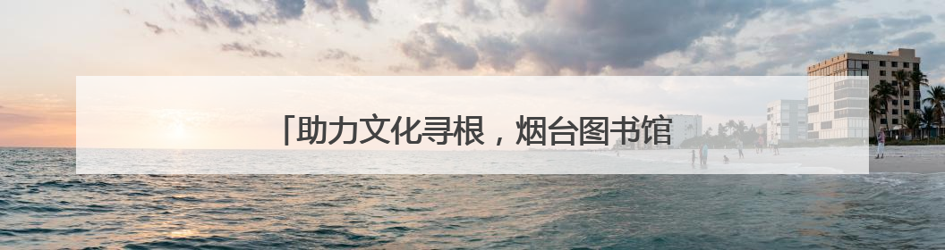 助力文化寻根，烟台图书馆馆藏家谱文献展在大连举办