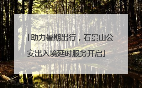 助力暑期出行，石景山公安出入境延时服务开启