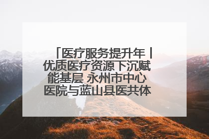 医疗服务提升年丨优质医疗资源下沉赋能基层 永州市中心医院与蓝山县医共体总院共筑健康屏障
