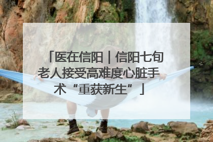 医在信阳｜信阳七旬老人接受高难度心脏手术“重获新生”