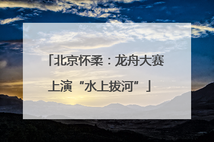北京怀柔：龙舟大赛上演“水上拔河”