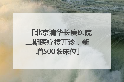北京清华长庚医院二期医疗楼开诊，新增500张床位