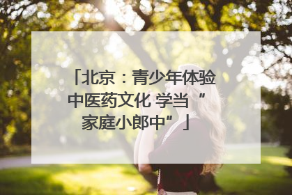北京：青少年体验中医药文化 学当“家庭小郎中”