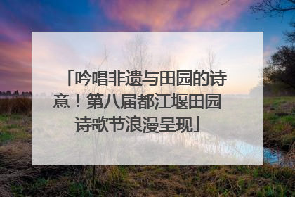吟唱非遗与田园的诗意！第八届都江堰田园诗歌节浪漫呈现
