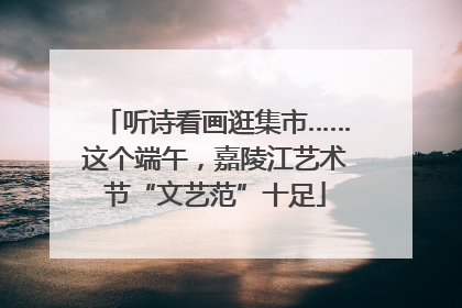 听诗看画逛集市……这个端午，嘉陵江艺术节“文艺范”十足