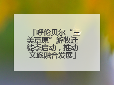 呼伦贝尔“三美草原”游牧迁徙季启动，推动文旅融合发展