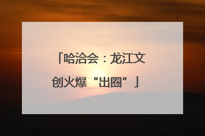 哈洽会：龙江文创火爆“出圈”