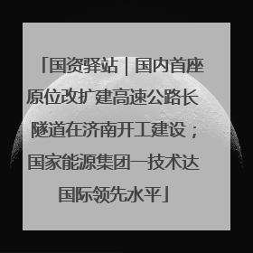 国资驿站｜国内首座原位改扩建高速公路长隧道在济南开工建设；国家能源集团一技术达国际领先水平