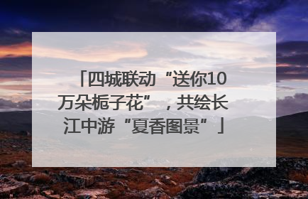 四城联动“送你10万朵栀子花”，共绘长江中游“夏香图景”