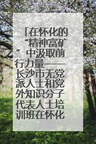 在怀化的“精神富矿”中汲取前行力量——长沙市无党派人士和党外知识分子代表人士培训班在怀化圆满举办