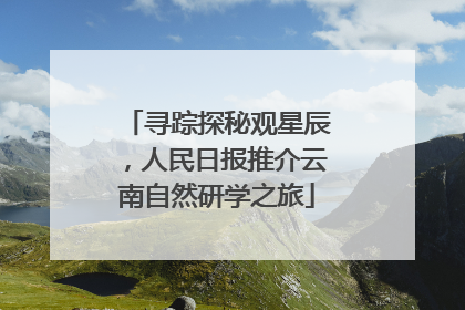 寻踪探秘观星辰，人民日报推介云南自然研学之旅