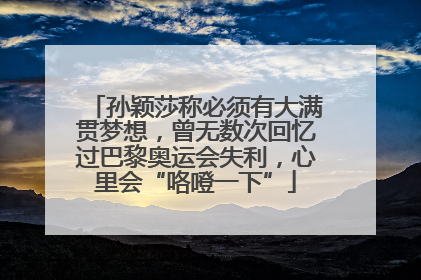孙颖莎称必须有大满贯梦想，曾无数次回忆过巴黎奥运会失利，心里会“咯噔一下”