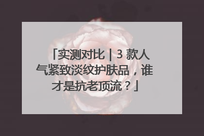 实测对比｜3 款人气紧致淡纹护肤品，谁才是抗老顶流？