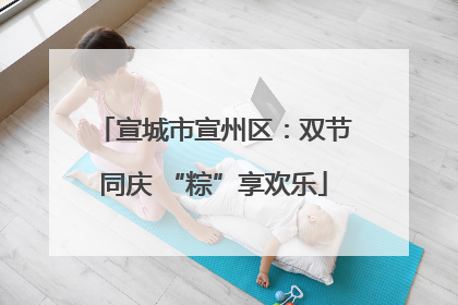 宣城市宣州区：双节同庆 “粽”享欢乐