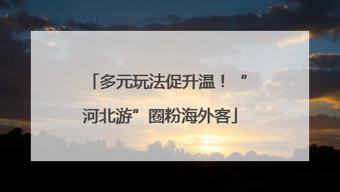 多元玩法促升温！“河北游”圈粉海外客