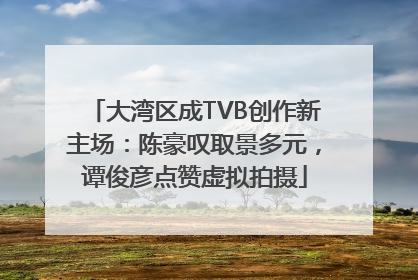 大湾区成TVB创作新主场：陈豪叹取景多元，谭俊彦点赞虚拟拍摄