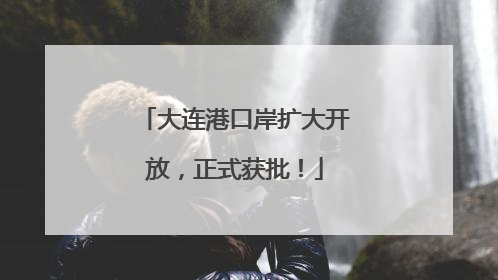 大连港口岸扩大开放，正式获批！