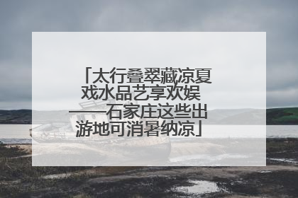 太行叠翠藏凉夏 戏水品艺享欢娱——石家庄这些出游地可消暑纳凉