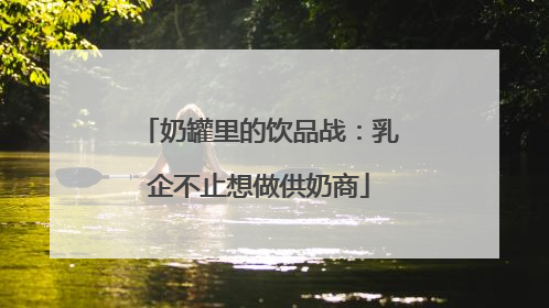 奶罐里的饮品战：乳企不止想做供奶商
