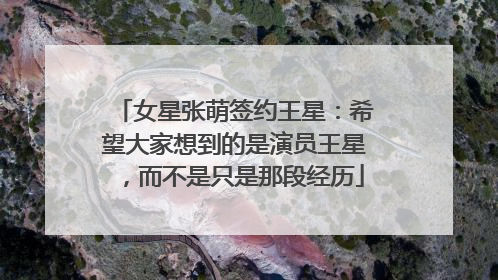 女星张萌签约王星：希望大家想到的是演员王星，而不是只是那段经历