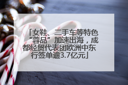 女鞋、二手车等特色“蓉品”加速出海，成都经贸代表团欧洲中东行签单逾3.7亿元